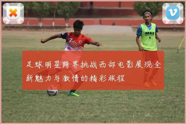 足球明星跨界挑战西部电影展现全新魅力与激情的精彩旅程